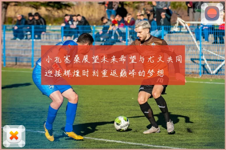 小孔塞桑展望未来希望与尤文共同迎接辉煌时刻重返巅峰的梦想