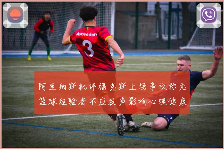 阿里纳斯批评福克斯上场争议称无篮球经验者不应发声影响心理健康