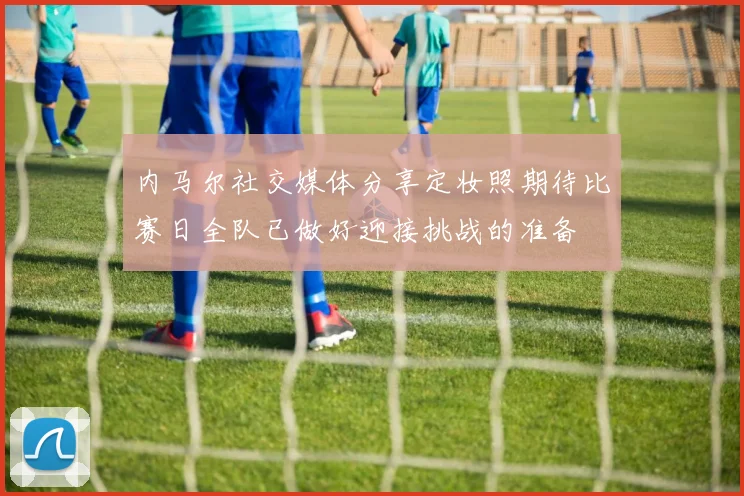 内马尔社交媒体分享定妆照期待比赛日全队已做好迎接挑战的准备
