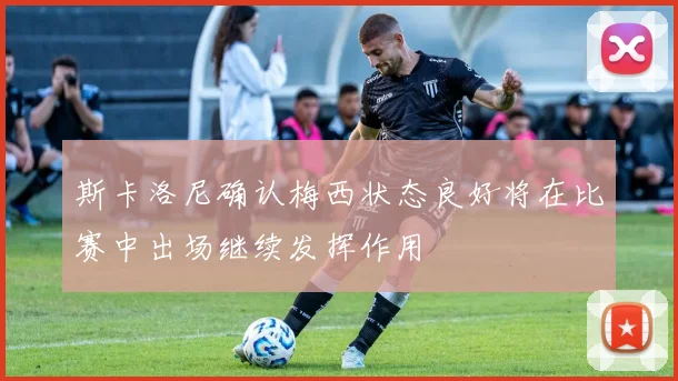 斯卡洛尼确认梅西状态良好将在比赛中出场继续发挥作用