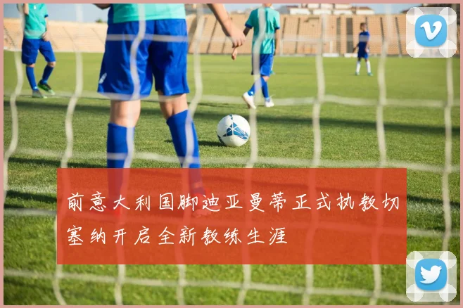 前意大利国脚迪亚曼蒂正式执教切塞纳开启全新教练生涯
