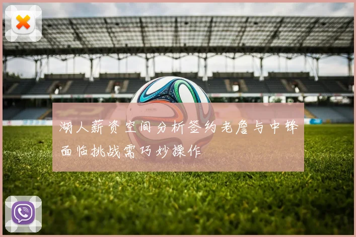 湖人薪资空间分析签约老詹与中锋面临挑战需巧妙操作
