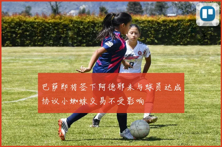 巴萨即将签下阿德耶米与球员达成协议小蜘蛛交易不受影响