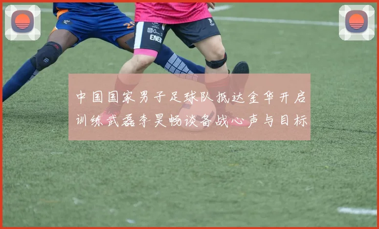 中国国家男子足球队抵达金华开启训练武磊李昊畅谈备战心声与目标