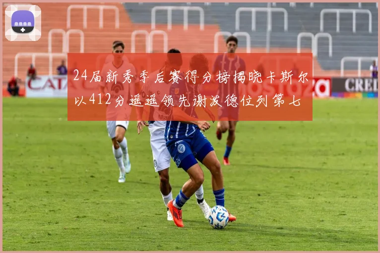 24届新秀季后赛得分榜揭晓卡斯尔以412分遥遥领先谢泼德位列第七