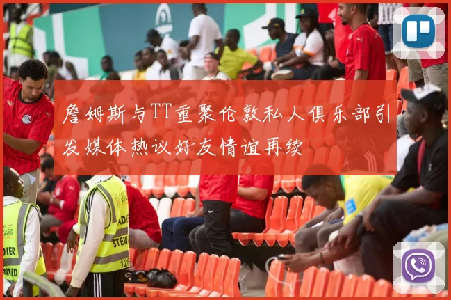 詹姆斯与TT重聚伦敦私人俱乐部引发媒体热议好友情谊再续