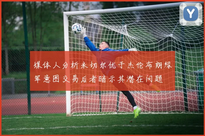 媒体人分析米切尔优于杰伦布朗绿军意图交易后者暗示其潜在问题