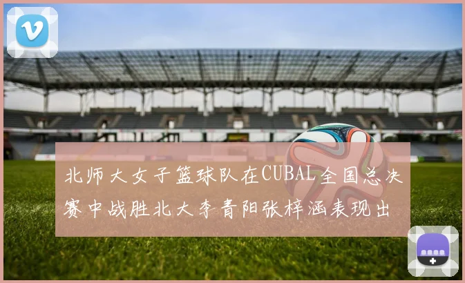 北师大女子篮球队在CUBAL全国总决赛中战胜北大李青阳张梓涵表现出色助力胜利