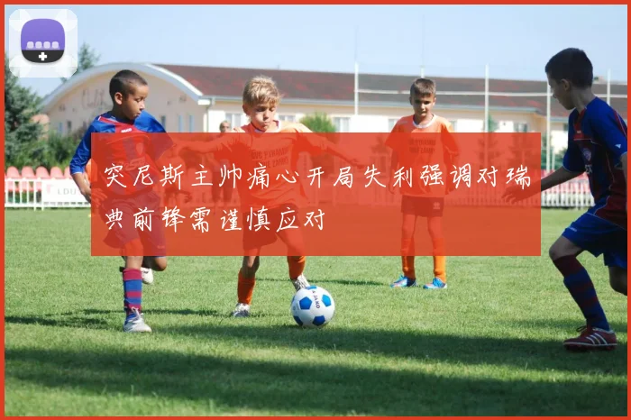 突尼斯主帅痛心开局失利强调对瑞典前锋需谨慎应对