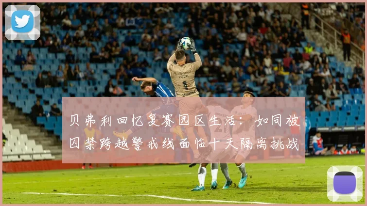 贝弗利回忆复赛园区生活：如同被囚禁跨越警戒线面临十天隔离挑战