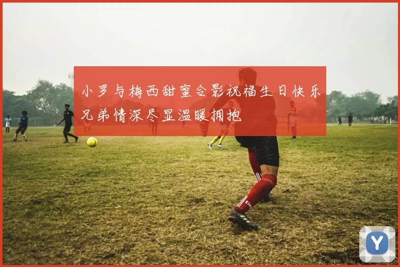 小罗与梅西甜蜜合影祝福生日快乐兄弟情深尽显温暖拥抱