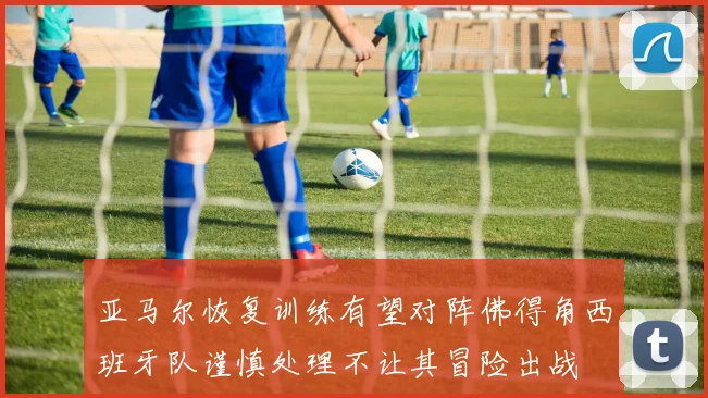 亚马尔恢复训练有望对阵佛得角西班牙队谨慎处理不让其冒险出战