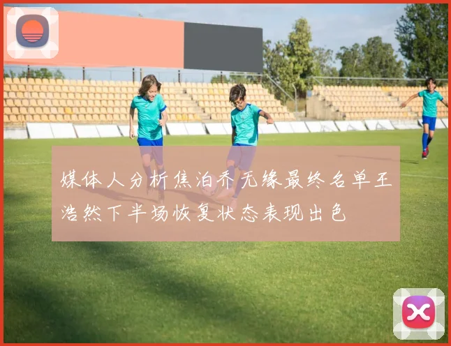 媒体人分析焦泊乔无缘最终名单王浩然下半场恢复状态表现出色