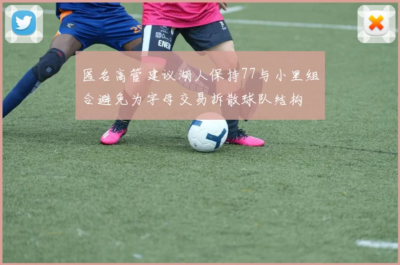 匿名高管建议湖人保持77与小里组合避免为字母交易拆散球队结构