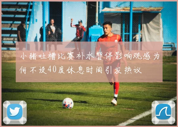 小猪吐槽比赛补水暂停影响观感为何不设40度休息时间引发热议